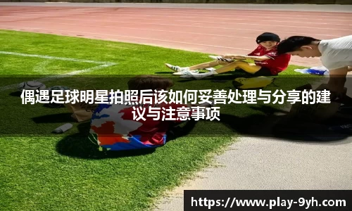 偶遇足球明星拍照后该如何妥善处理与分享的建议与注意事项